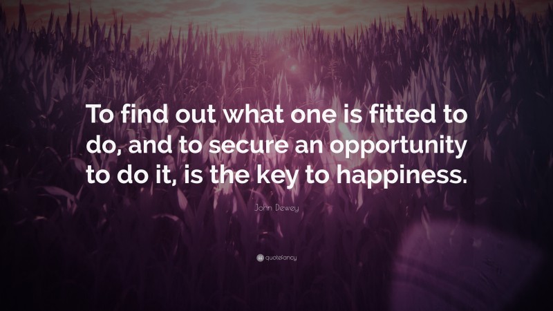 John Dewey Quote: “To find out what one is fitted to do, and to secure an opportunity to do it, is the key to happiness.”