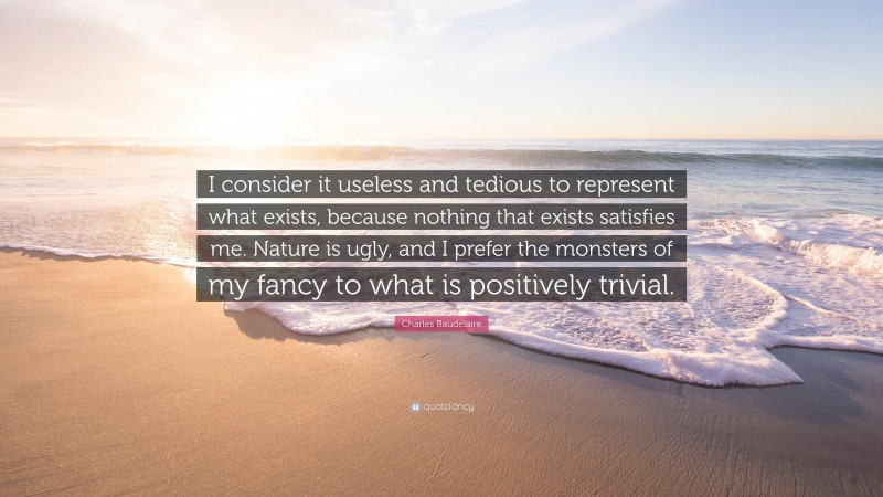 Charles Baudelaire Quote: “I consider it useless and tedious to represent what exists, because nothing that exists satisfies me. Nature is ugly, and I prefer the monsters of my fancy to what is positively trivial.”