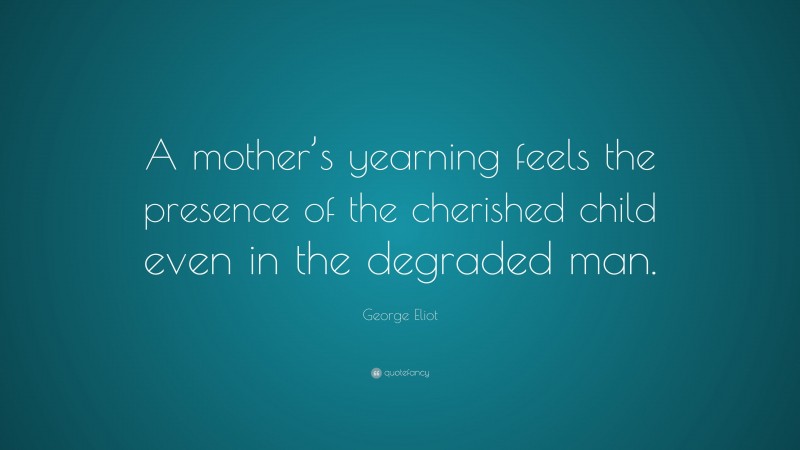 George Eliot Quote: “A mother’s yearning feels the presence of the cherished child even in the degraded man.”