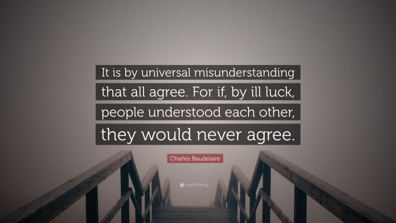 Charles Baudelaire Quote: “It is by universal misunderstanding that all agree. For if, by ill luck, people understood each other, they would never agree.”