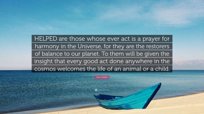 Alice Walker Quote: “HELPED are those whose ever act is a prayer for harmony in the Universe, for they are the restorers of balance to our planet. To them will be given the insight that every good act done anywhere in the cosmos welcomes the life of an animal or a child.”