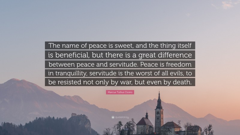 Marcus Tullius Cicero Quote: “The name of peace is sweet, and the thing itself is beneficial, but there is a great difference between peace and servitude. Peace is freedom in tranquillity, servitude is the worst of all evils, to be resisted not only by war, but even by death.”