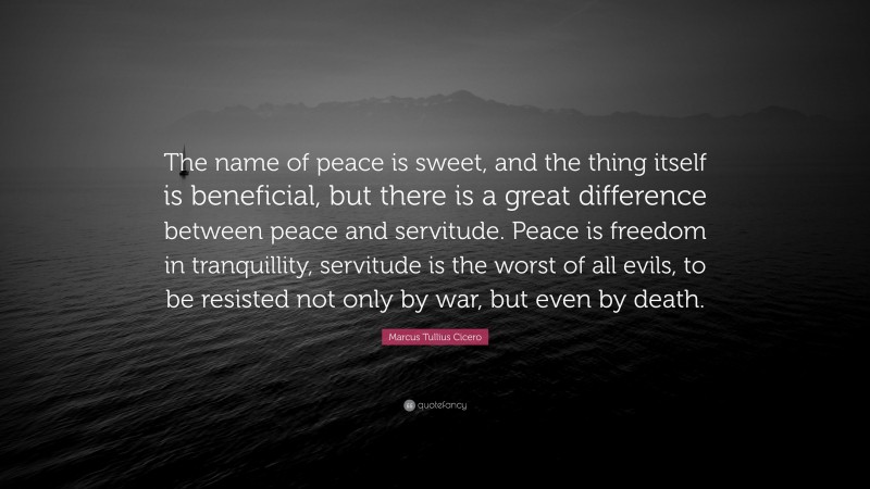 Marcus Tullius Cicero Quote: “The name of peace is sweet, and the thing itself is beneficial, but there is a great difference between peace and servitude. Peace is freedom in tranquillity, servitude is the worst of all evils, to be resisted not only by war, but even by death.”