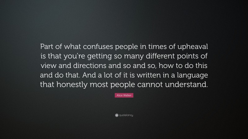 Alice Walker Quote: “Part of what confuses people in times of upheaval is that you’re getting so many different points of view and directions and so and so, how to do this and do that. And a lot of it is written in a language that honestly most people cannot understand.”