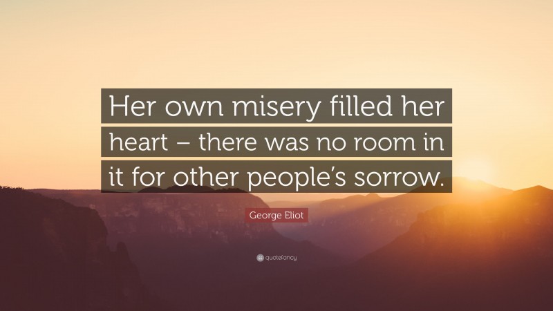 George Eliot Quote: “Her own misery filled her heart – there was no room in it for other people’s sorrow.”