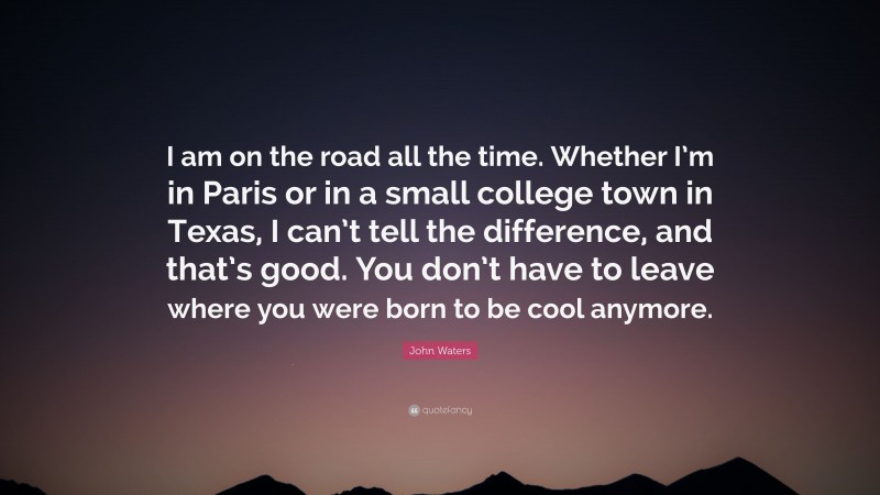 John Waters Quote: “I am on the road all the time. Whether I’m in Paris or in a small college town in Texas, I can’t tell the difference, and that’s good. You don’t have to leave where you were born to be cool anymore.”