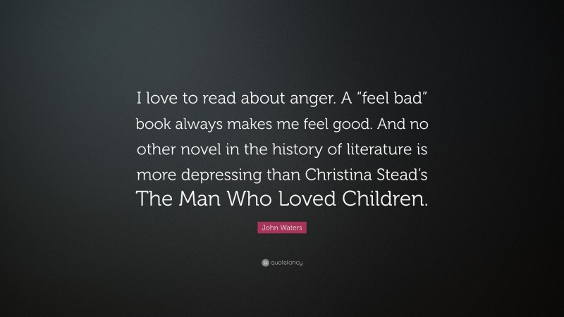John Waters Quote: “I love to read about anger. A “feel bad” book always makes me feel good. And no other novel in the history of literature is more depressing than Christina Stead’s The Man Who Loved Children.”