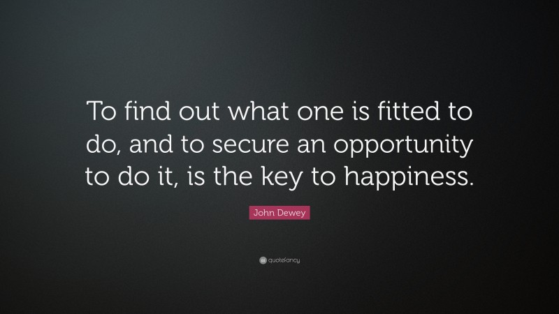 John Dewey Quote: “To find out what one is fitted to do, and to secure an opportunity to do it, is the key to happiness.”