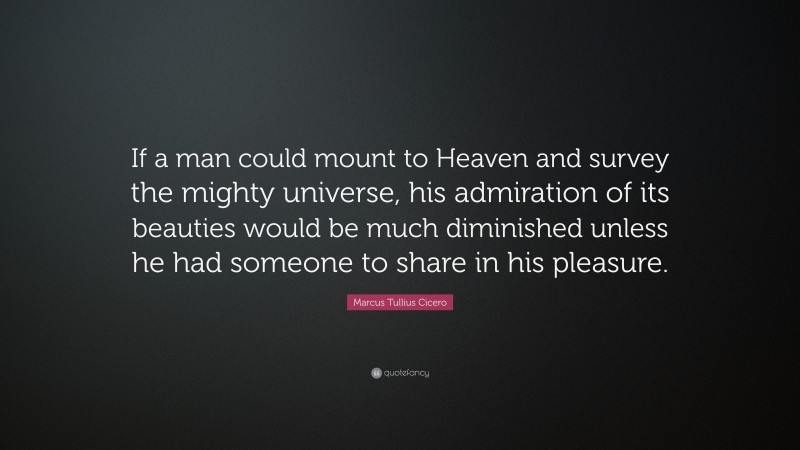 Marcus Tullius Cicero Quote: “If a man could mount to Heaven and survey the mighty universe, his admiration of its beauties would be much diminished unless he had someone to share in his pleasure.”