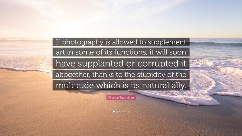 Charles Baudelaire Quote: “If photography is allowed to supplement art in some of its functions, it will soon have supplanted or corrupted it altogether, thanks to the stupidity of the multitude which is its natural ally.”