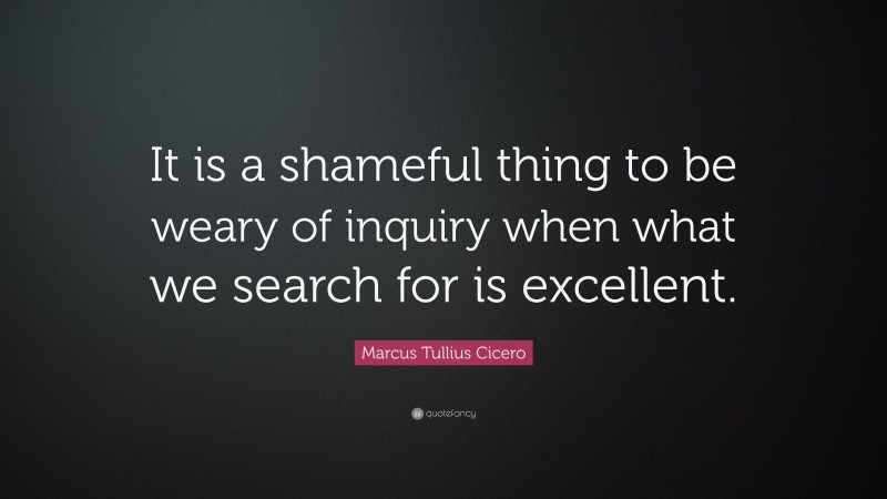 Marcus Tullius Cicero Quote: “It is a shameful thing to be weary of inquiry when what we search for is excellent.”