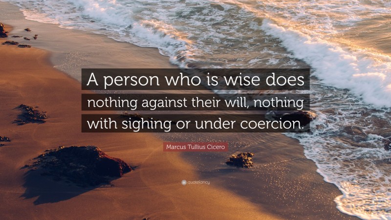 Marcus Tullius Cicero Quote: “A person who is wise does nothing against their will, nothing with sighing or under coercion.”