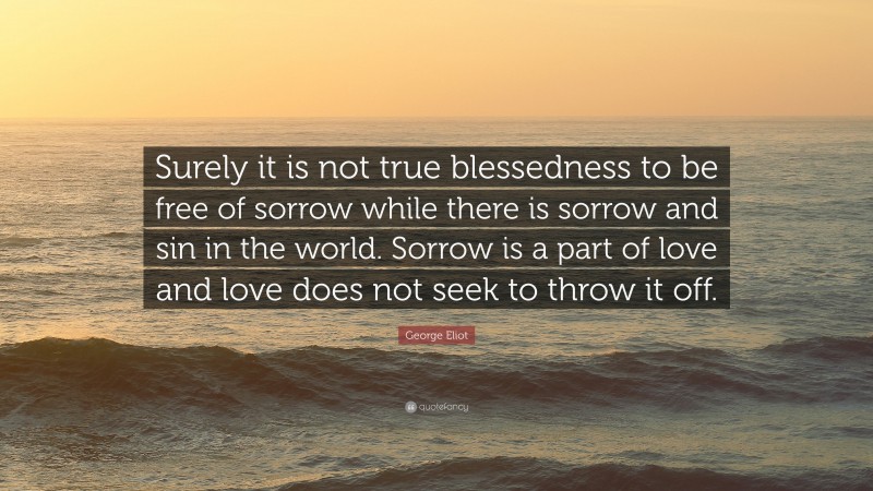 George Eliot Quote: “Surely it is not true blessedness to be free of sorrow while there is sorrow and sin in the world. Sorrow is a part of love and love does not seek to throw it off.”