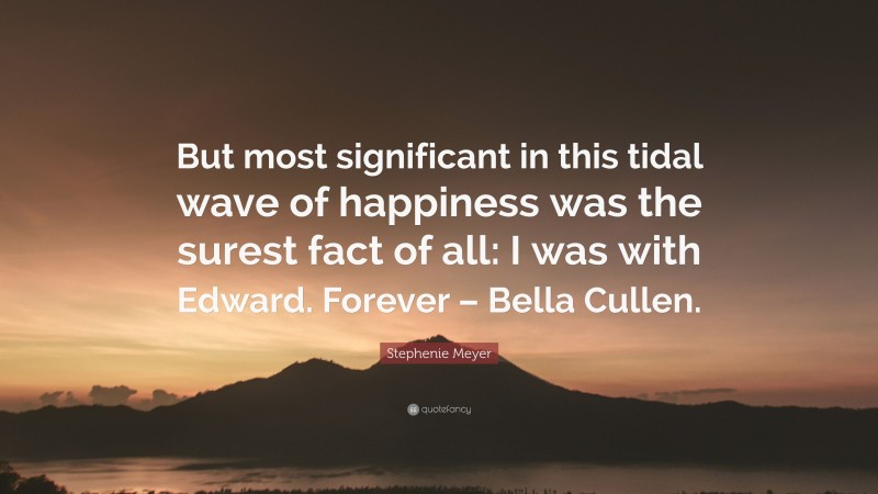 Stephenie Meyer Quote: “But most significant in this tidal wave of happiness was the surest fact of all: I was with Edward. Forever – Bella Cullen.”