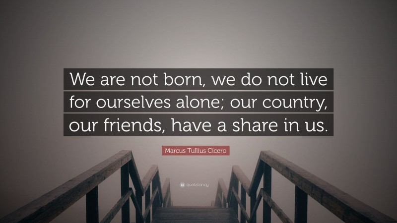 Marcus Tullius Cicero Quote: “We are not born, we do not live for ourselves alone; our country, our friends, have a share in us.”