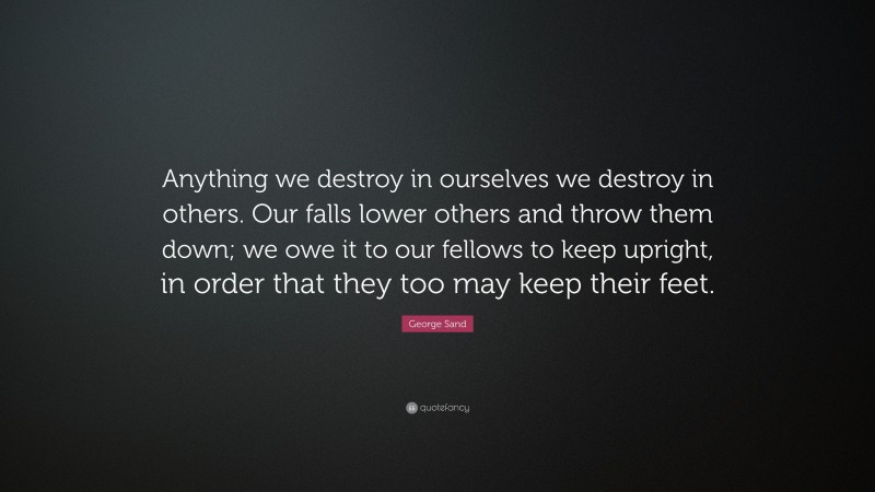 George Sand Quote: “Anything we destroy in ourselves we destroy in others. Our falls lower others and throw them down; we owe it to our fellows to keep upright, in order that they too may keep their feet.”