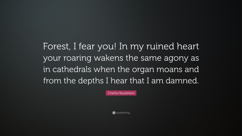 Charles Baudelaire Quote: “Forest, I fear you! In my ruined heart your roaring wakens the same agony as in cathedrals when the organ moans and from the depths I hear that I am damned.”