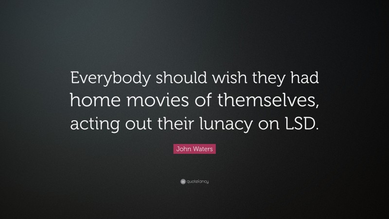 John Waters Quote: “Everybody should wish they had home movies of themselves, acting out their lunacy on LSD.”