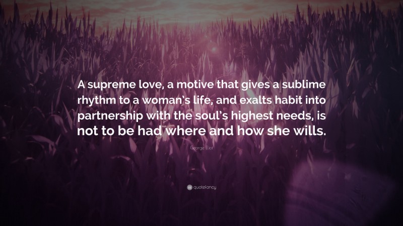 George Eliot Quote: “A supreme love, a motive that gives a sublime rhythm to a woman’s life, and exalts habit into partnership with the soul’s highest needs, is not to be had where and how she wills.”