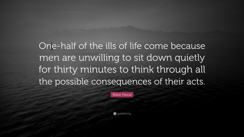 Blaise Pascal Quote: “One-half of the ills of life come because men are unwilling to sit down quietly for thirty minutes to think through all the possible consequences of their acts.”