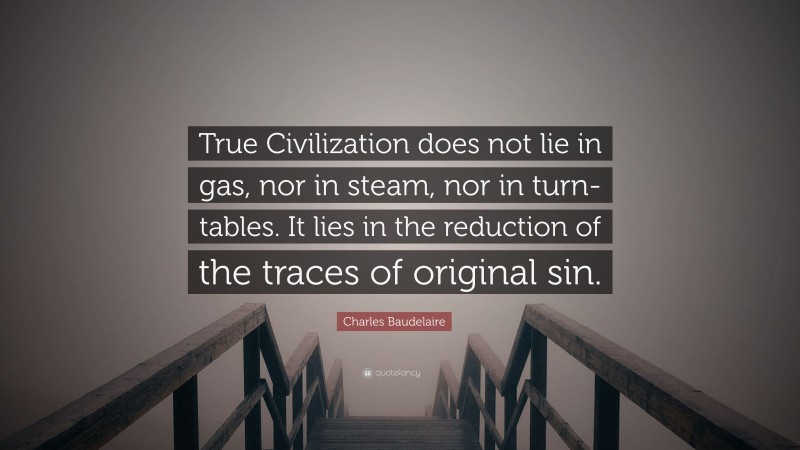 Charles Baudelaire Quote: “True Civilization does not lie in gas, nor in steam, nor in turn-tables. It lies in the reduction of the traces of original sin.”