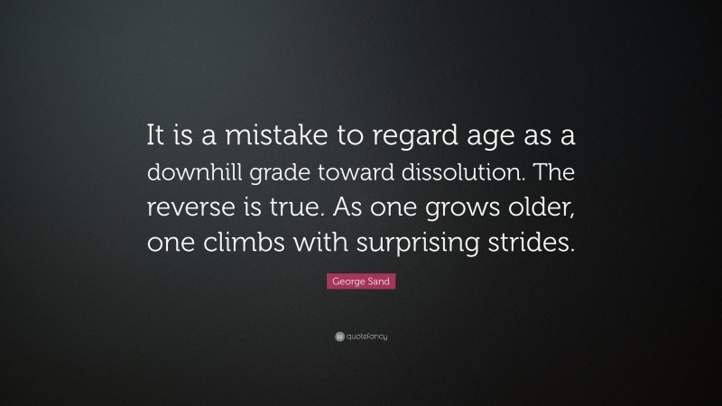 George Sand Quote: “It is a mistake to regard age as a downhill grade toward dissolution. The reverse is true. As one grows older, one climbs with surprising strides.”