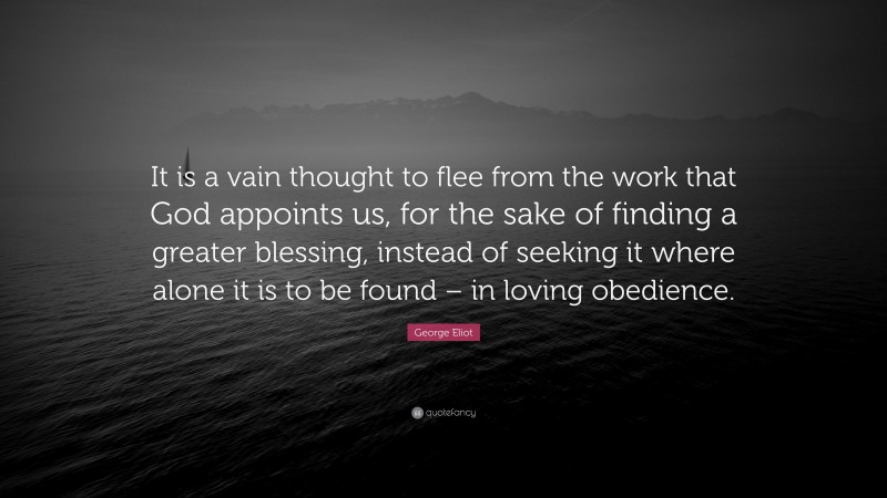 George Eliot Quote: “It is a vain thought to flee from the work that God appoints us, for the sake of finding a greater blessing, instead of seeking it where alone it is to be found – in loving obedience.”