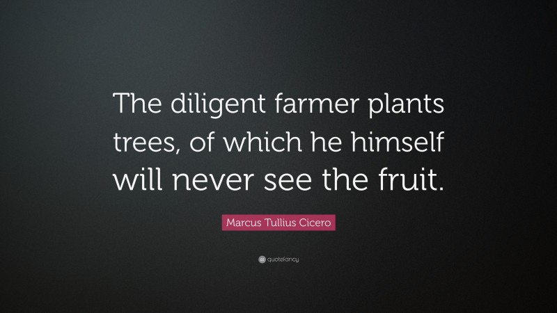 Marcus Tullius Cicero Quote: “The diligent farmer plants trees, of which he himself will never see the fruit.”