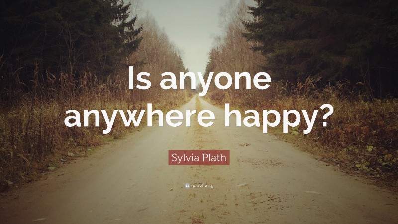 Sylvia Plath Quote: “Is anyone anywhere happy?”