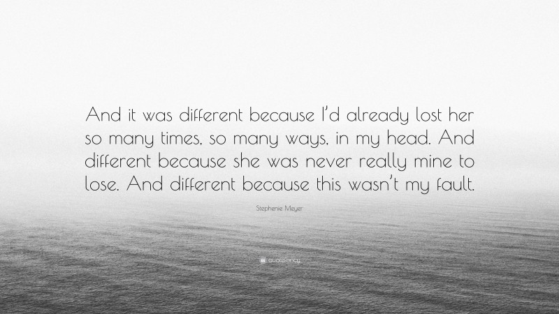 Stephenie Meyer Quote: “And it was different because I’d already lost her so many times, so many ways, in my head. And different because she was never really mine to lose. And different because this wasn’t my fault.”