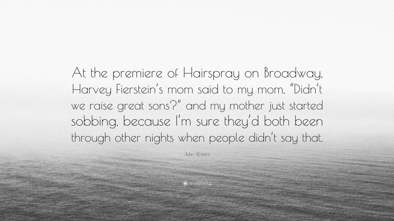 John Waters Quote: “At the premiere of Hairspray on Broadway, Harvey Fierstein’s mom said to my mom, “Didn’t we raise great sons?” and my mother just started sobbing, because I’m sure they’d both been through other nights when people didn’t say that.”