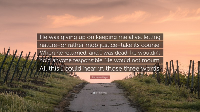 Stephenie Meyer Quote: “He was giving up on keeping me alive, letting nature–or rather mob justice–take its course. When he returned, and I was dead, he wouldn’t hold anyone responsible. He would not mourn. All this I could hear in those three words.”