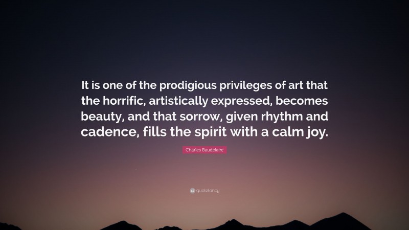 Charles Baudelaire Quote: “It is one of the prodigious privileges of art that the horrific, artistically expressed, becomes beauty, and that sorrow, given rhythm and cadence, fills the spirit with a calm joy.”