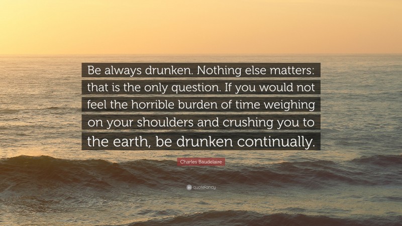 Charles Baudelaire Quote: “Be always drunken. Nothing else matters: that is the only question. If you would not feel the horrible burden of time weighing on your shoulders and crushing you to the earth, be drunken continually.”