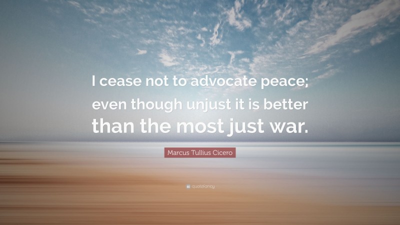 Marcus Tullius Cicero Quote: “I cease not to advocate peace; even though unjust it is better than the most just war.”