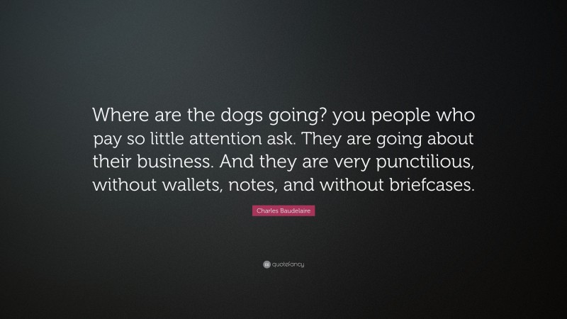 Charles Baudelaire Quote: “Where are the dogs going? you people who pay so little attention ask. They are going about their business. And they are very punctilious, without wallets, notes, and without briefcases.”