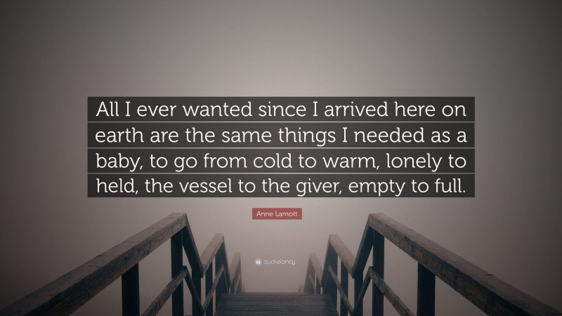 Anne Lamott Quote: “All I ever wanted since I arrived here on earth are the same things I needed as a baby, to go from cold to warm, lonely to held, the vessel to the giver, empty to full.”