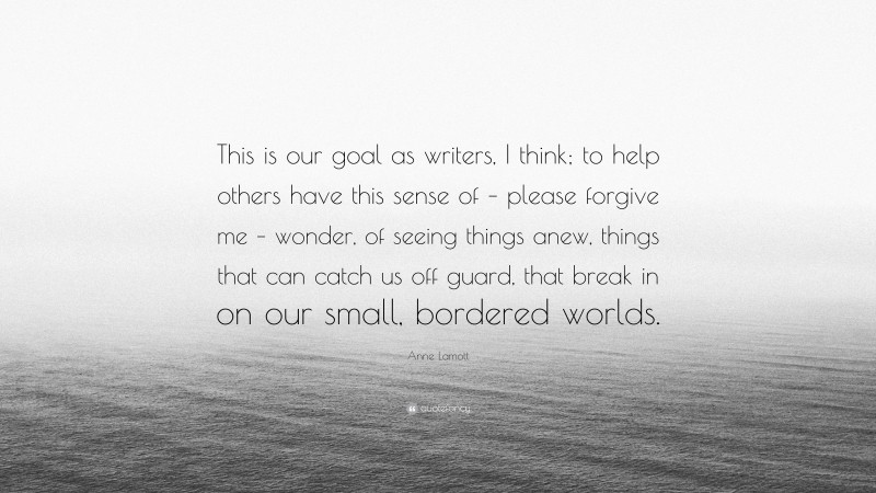 Anne Lamott Quote: “This is our goal as writers, I think; to help others have this sense of – please forgive me – wonder, of seeing things anew, things that can catch us off guard, that break in on our small, bordered worlds.”