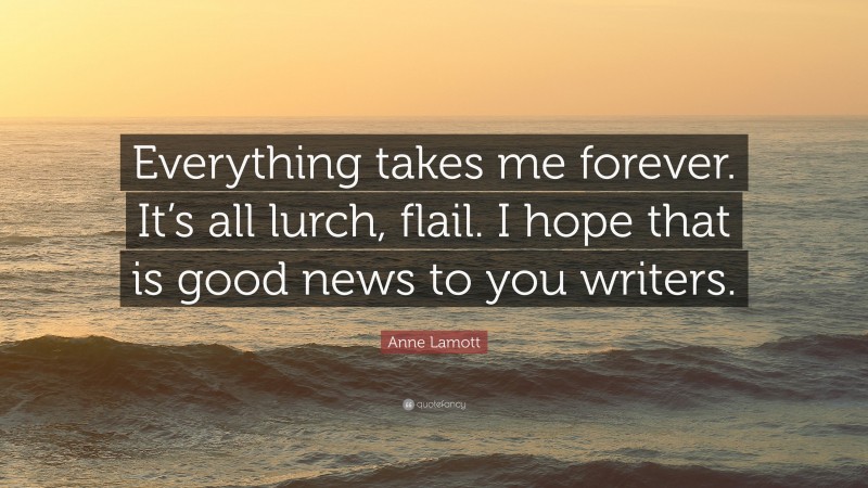 Anne Lamott Quote: “Everything takes me forever. It’s all lurch, flail. I hope that is good news to you writers.”