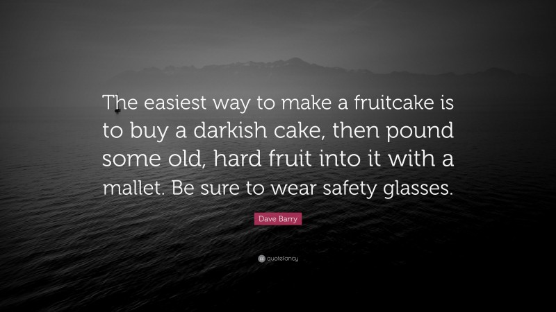 Dave Barry Quote: “The easiest way to make a fruitcake is to buy a darkish cake, then pound some old, hard fruit into it with a mallet. Be sure to wear safety glasses.”