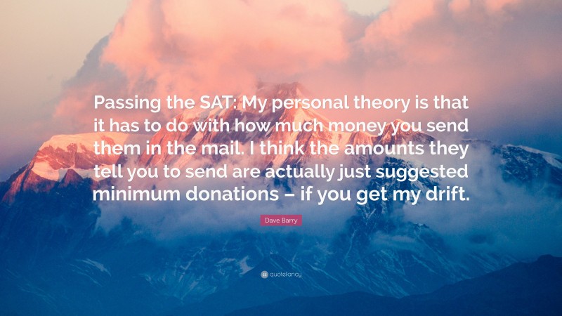 Dave Barry Quote: “Passing the SAT: My personal theory is that it has to do with how much money you send them in the mail. I think the amounts they tell you to send are actually just suggested minimum donations – if you get my drift.”