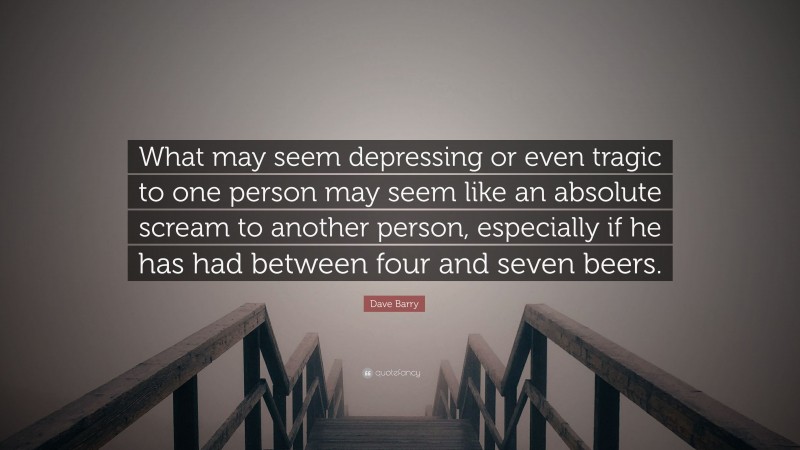 Dave Barry Quote: “What may seem depressing or even tragic to one person may seem like an absolute scream to another person, especially if he has had between four and seven beers.”
