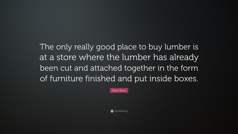 Dave Barry Quote: “The only really good place to buy lumber is at a store where the lumber has already been cut and attached together in the form of furniture finished and put inside boxes.”
