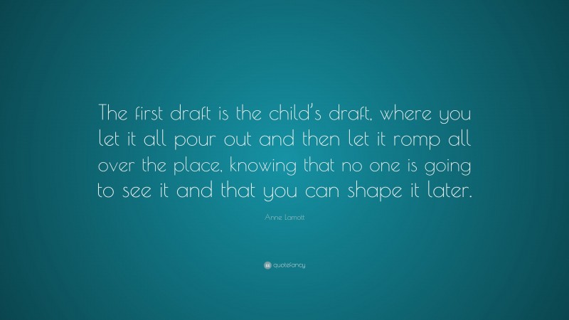 Anne Lamott Quote: “The first draft is the child’s draft, where you let it all pour out and then let it romp all over the place, knowing that no one is going to see it and that you can shape it later.”