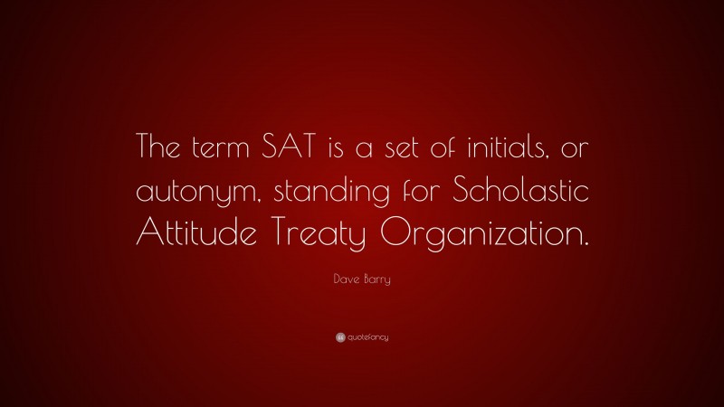 Dave Barry Quote: “The term SAT is a set of initials, or autonym, standing for Scholastic Attitude Treaty Organization.”