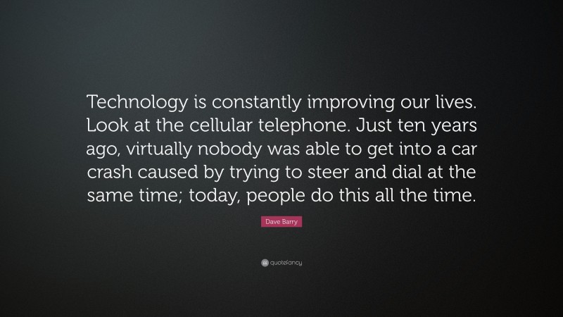 Dave Barry Quote: “Technology is constantly improving our lives. Look at the cellular telephone. Just ten years ago, virtually nobody was able to get into a car crash caused by trying to steer and dial at the same time; today, people do this all the time.”