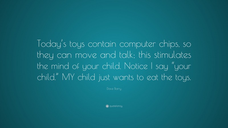Dave Barry Quote: “Today’s toys contain computer chips, so they can move and talk; this stimulates the mind of your child. Notice I say “your child.” MY child just wants to eat the toys.”