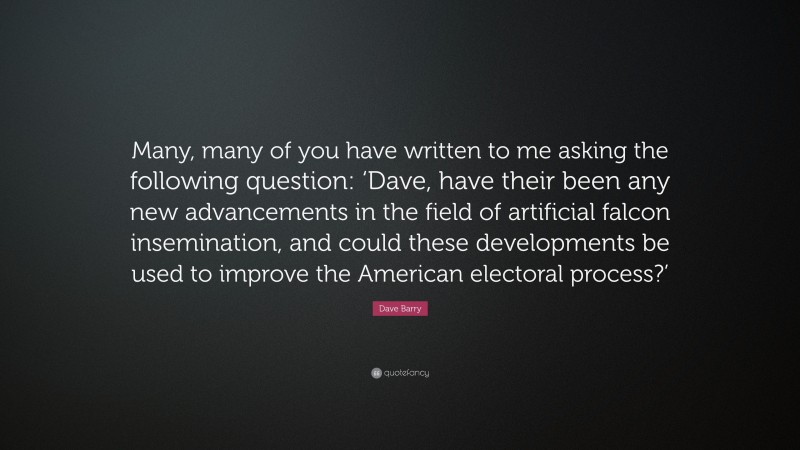 Dave Barry Quote: “Many, many of you have written to me asking the following question: ‘Dave, have their been any new advancements in the field of artificial falcon insemination, and could these developments be used to improve the American electoral process?’”