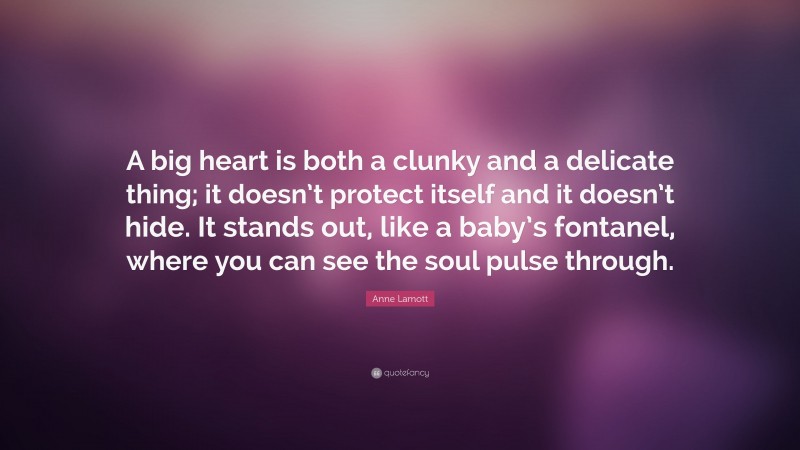Anne Lamott Quote: “A big heart is both a clunky and a delicate thing; it doesn’t protect itself and it doesn’t hide. It stands out, like a baby’s fontanel, where you can see the soul pulse through.”