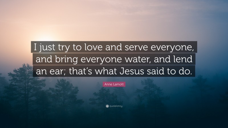 Anne Lamott Quote: “I just try to love and serve everyone, and bring everyone water, and lend an ear; that’s what Jesus said to do.”